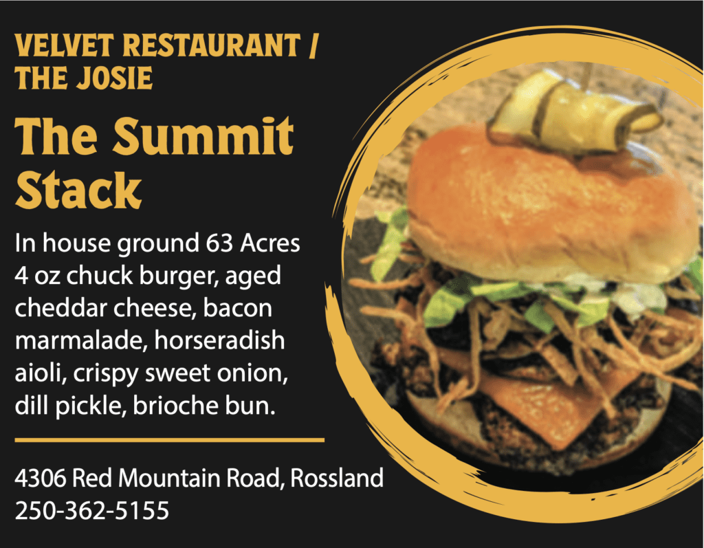 VELVET RESTAURANT / THE JOSIE The Summit Stack In house ground 63 Acres 4 oz chuck burger, aged cheddar cheese, bacon marmalade, horseradish aioli, crispy sweet onion, dill pickle, brioche bun. 4306 Red Mountain Road, Rossland 250-362-5155